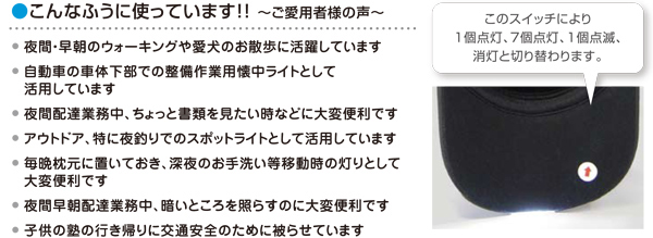 こんなふうに使っています!!～ご愛用者様の声～夜間・早朝のウォーキングや愛犬のお散歩に活躍しています。　自動車の車体下部での整備作業用懐中ライトとして活用しています。　夜間配達業務中、ちょっと書類を見たいときなどに大変便利です。アウトドア、特に夜釣りでのスポットライトとして活用しています。　毎晩枕元に深夜のお手洗い等移動時の灯りとして大変便利です。夜間早朝配達業務中、暗いところを照らすのに大変便利です。　子供の塾の行き帰りに交通安全のために被らせています。